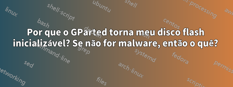 Por que o GParted torna meu disco flash inicializável? Se não for malware, então o quê?