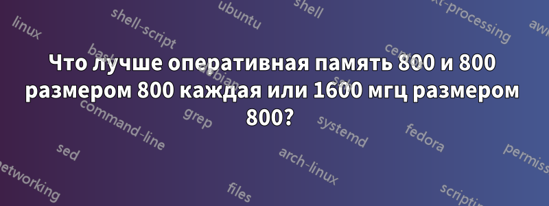 Что лучше оперативная память 800 и 800 размером 800 каждая или 1600 мгц размером 800? 