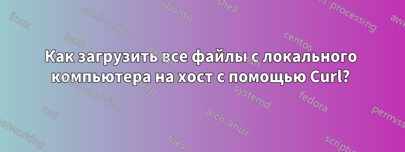 Как загрузить все файлы с локального компьютера на хост с помощью Curl?