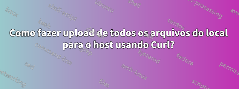 Como fazer upload de todos os arquivos do local para o host usando Curl?