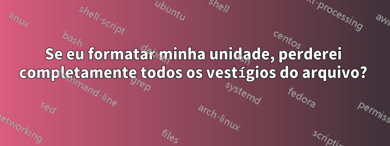 Se eu formatar minha unidade, perderei completamente todos os vestígios do arquivo?