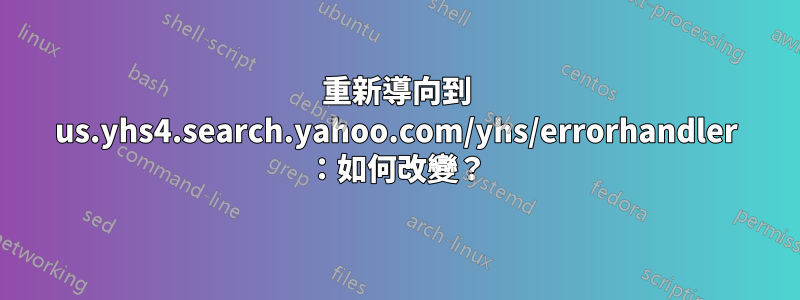 重新導向到 us.yhs4.search.yahoo.com/yhs/errorhandler ：如何改變？