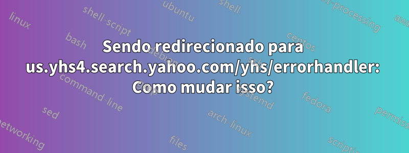 Sendo redirecionado para us.yhs4.search.yahoo.com/yhs/errorhandler: Como mudar isso?