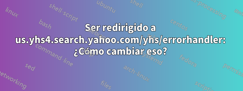 Ser redirigido a us.yhs4.search.yahoo.com/yhs/errorhandler: ¿Cómo cambiar eso?