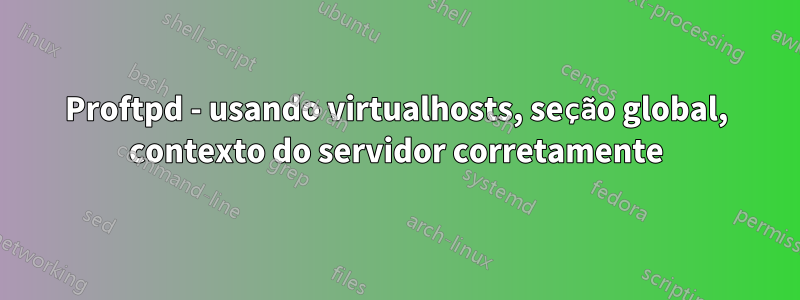 Proftpd - usando virtualhosts, seção global, contexto do servidor corretamente