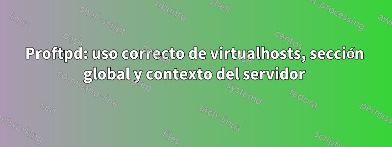 Proftpd: uso correcto de virtualhosts, sección global y contexto del servidor