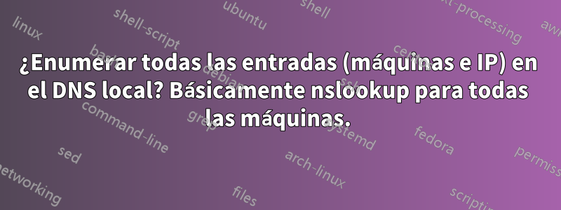 ¿Enumerar todas las entradas (máquinas e IP) en el DNS local? Básicamente nslookup para todas las máquinas.