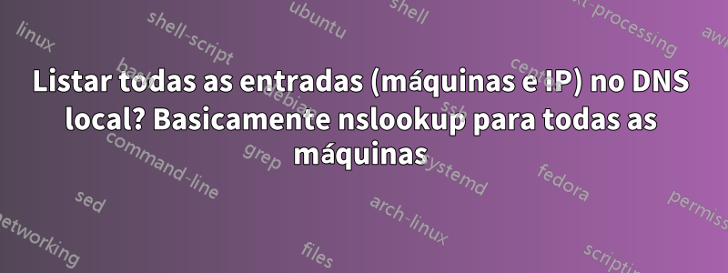 Listar todas as entradas (máquinas e IP) no DNS local? Basicamente nslookup para todas as máquinas