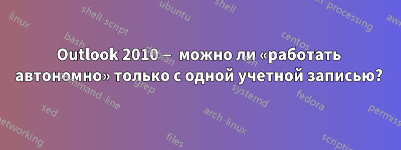 Outlook 2010 — можно ли «работать автономно» только с одной учетной записью?