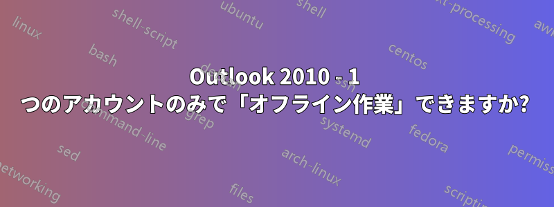 Outlook 2010 - 1 つのアカウントのみで「オフライン作業」できますか?