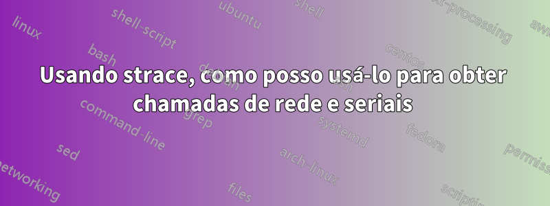 Usando strace, como posso usá-lo para obter chamadas de rede e seriais