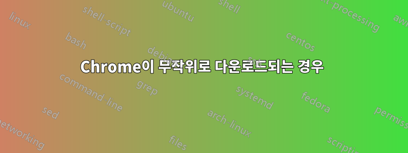 Chrome이 무작위로 다운로드되는 경우