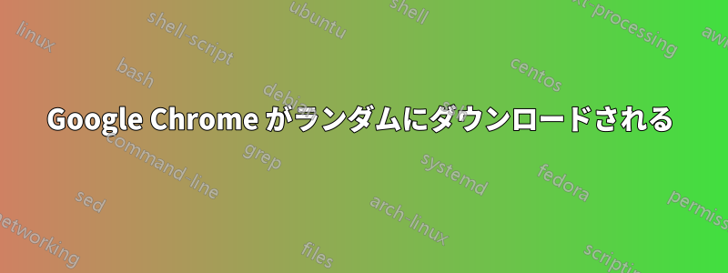 Google Chrome がランダムにダウンロードされる