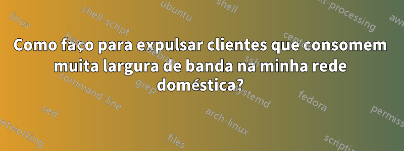 Como faço para expulsar clientes que consomem muita largura de banda na minha rede doméstica?