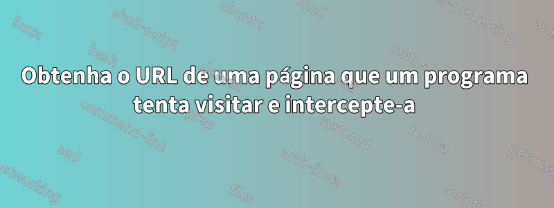 Obtenha o URL de uma página que um programa tenta visitar e intercepte-a