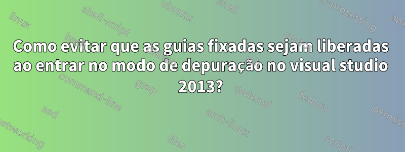 Como evitar que as guias fixadas sejam liberadas ao entrar no modo de depuração no visual studio 2013?