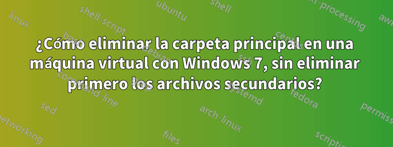 ¿Cómo eliminar la carpeta principal en una máquina virtual con Windows 7, sin eliminar primero los archivos secundarios?