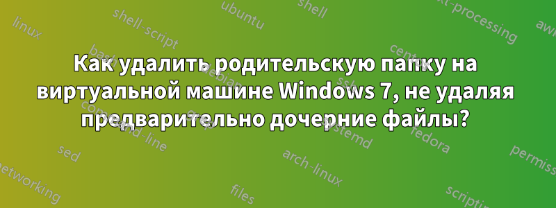 Как удалить родительскую папку на виртуальной машине Windows 7, не удаляя предварительно дочерние файлы?