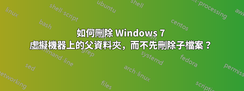 如何刪除 Windows 7 虛擬機器上的父資料夾，而不先刪除子檔案？