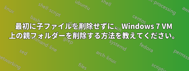 最初に子ファイルを削除せずに、Windows 7 VM 上の親フォルダーを削除する方法を教えてください。