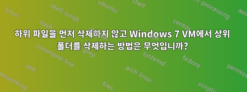 하위 파일을 먼저 삭제하지 않고 Windows 7 VM에서 상위 폴더를 삭제하는 방법은 무엇입니까?