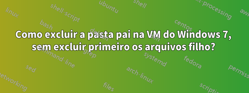 Como excluir a pasta pai na VM do Windows 7, sem excluir primeiro os arquivos filho?