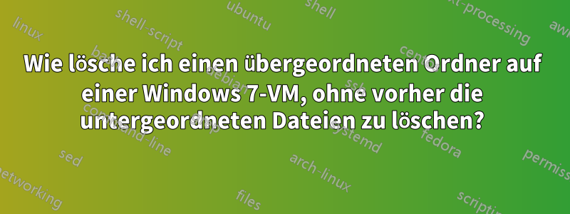 Wie lösche ich einen übergeordneten Ordner auf einer Windows 7-VM, ohne vorher die untergeordneten Dateien zu löschen?