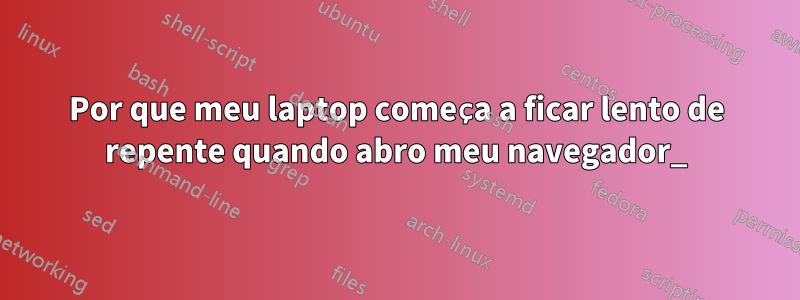 Por que meu laptop começa a ficar lento de repente quando abro meu navegador_