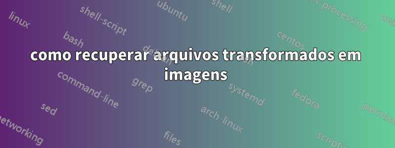 como recuperar arquivos transformados em imagens