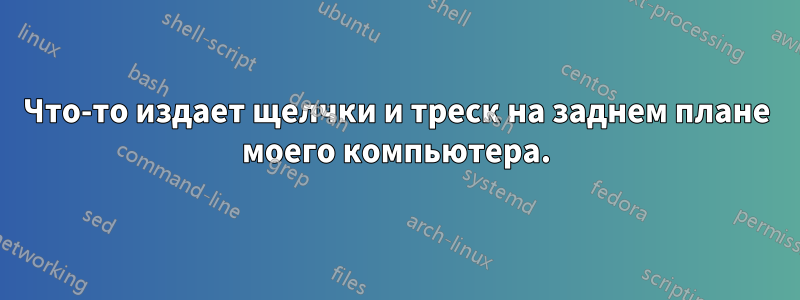 Что-то издает щелчки и треск на заднем плане моего компьютера.