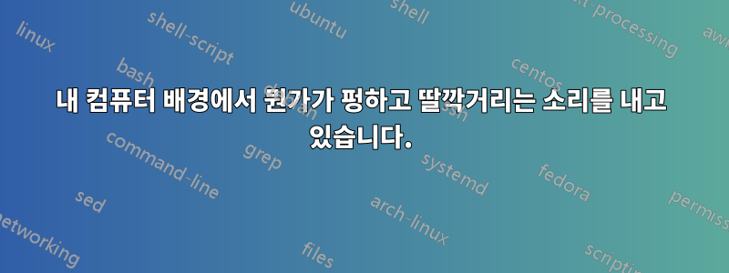 내 컴퓨터 배경에서 뭔가가 펑하고 딸깍거리는 소리를 내고 있습니다.