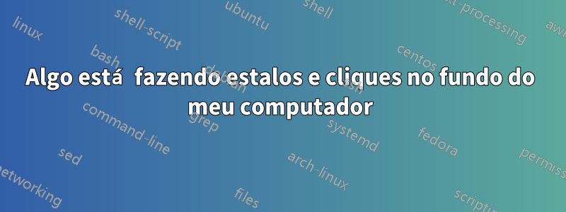 Algo está fazendo estalos e cliques no fundo do meu computador