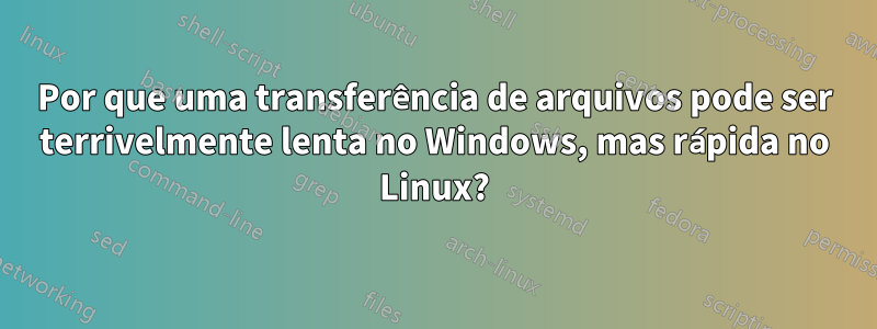 Por que uma transferência de arquivos pode ser terrivelmente lenta no Windows, mas rápida no Linux?