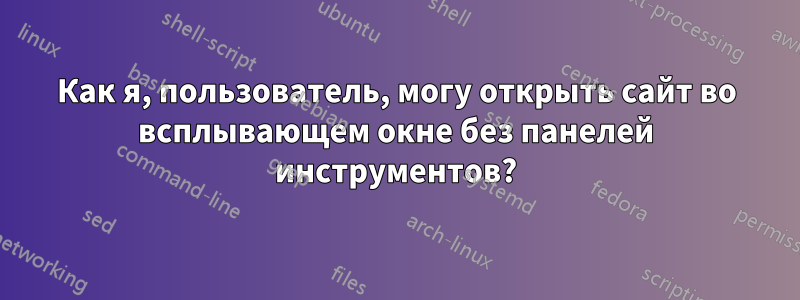 Как я, пользователь, могу открыть сайт во всплывающем окне без панелей инструментов?