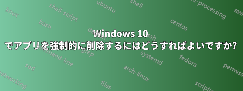 Windows 10 でアプリを強制的に削除するにはどうすればよいですか?