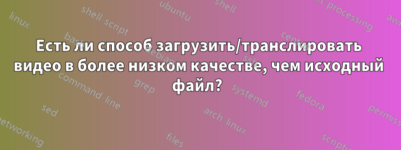 Есть ли способ загрузить/транслировать видео в более низком качестве, чем исходный файл? 