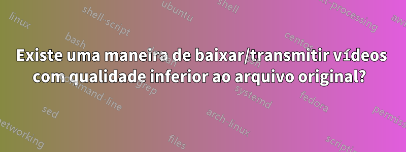 Existe uma maneira de baixar/transmitir vídeos com qualidade inferior ao arquivo original? 