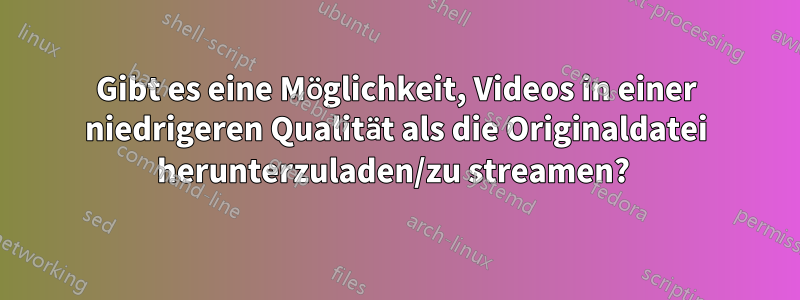 Gibt es eine Möglichkeit, Videos in einer niedrigeren Qualität als die Originaldatei herunterzuladen/zu streamen? 