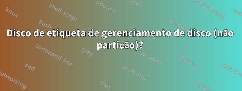 Disco de etiqueta de gerenciamento de disco (não partição)?