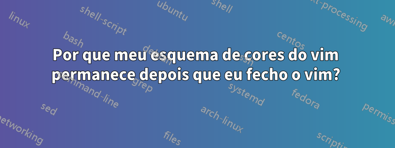 Por que meu esquema de cores do vim permanece depois que eu fecho o vim?