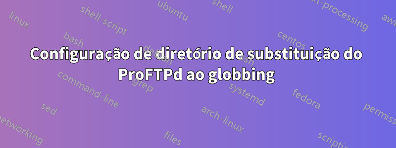 Configuração de diretório de substituição do ProFTPd ao globbing