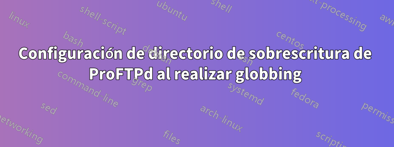 Configuración de directorio de sobrescritura de ProFTPd al realizar globbing