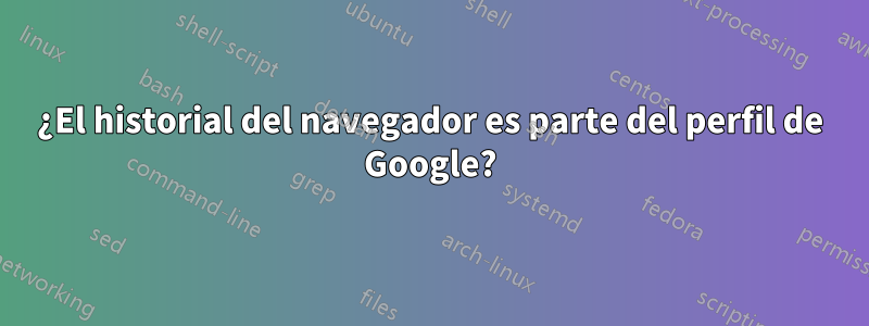 ¿El historial del navegador es parte del perfil de Google?