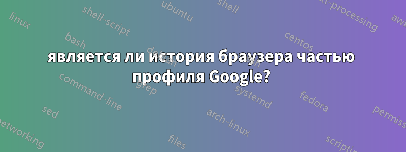 является ли история браузера частью профиля Google?