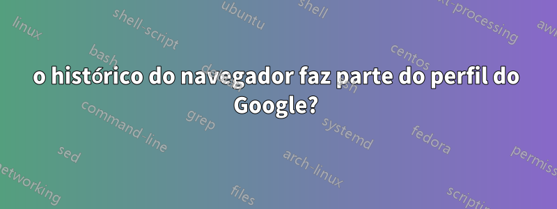 o histórico do navegador faz parte do perfil do Google?