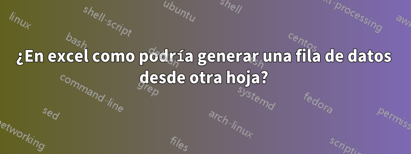 ¿En excel como podría generar una fila de datos desde otra hoja?