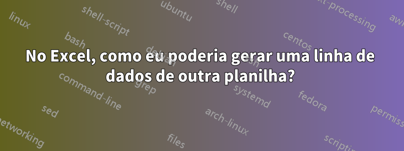 No Excel, como eu poderia gerar uma linha de dados de outra planilha?