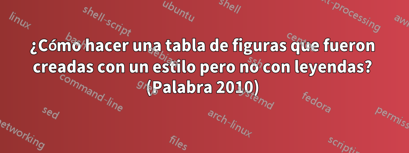 ¿Cómo hacer una tabla de figuras que fueron creadas con un estilo pero no con leyendas? (Palabra 2010)