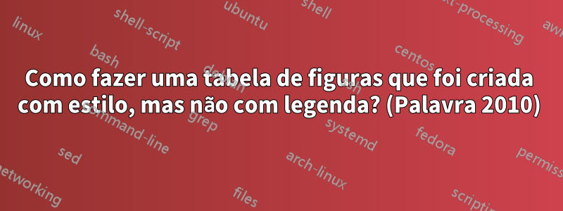 Como fazer uma tabela de figuras que foi criada com estilo, mas não com legenda? (Palavra 2010)