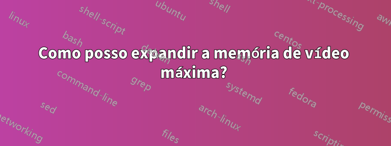 Como posso expandir a memória de vídeo máxima?